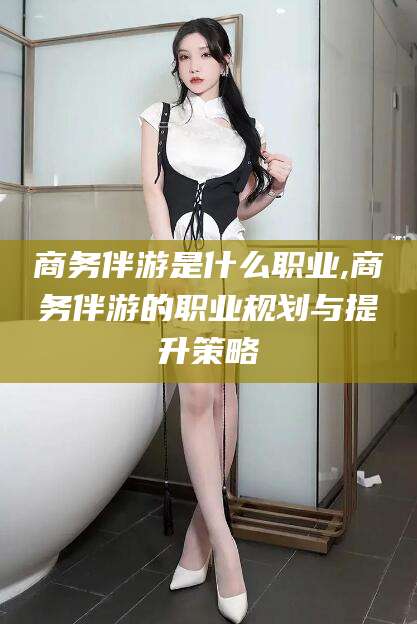 桐乡商务伴游是什么职业,商务伴游的职业规划与提升策略