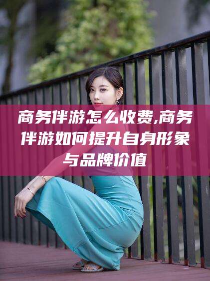 桐乡商务伴游怎么收费,商务伴游如何提升自身形象与品牌价值