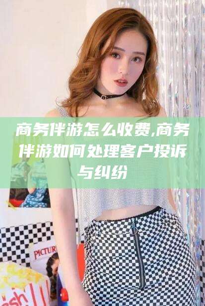 桐乡商务伴游怎么收费,商务伴游如何处理客户投诉与纠纷