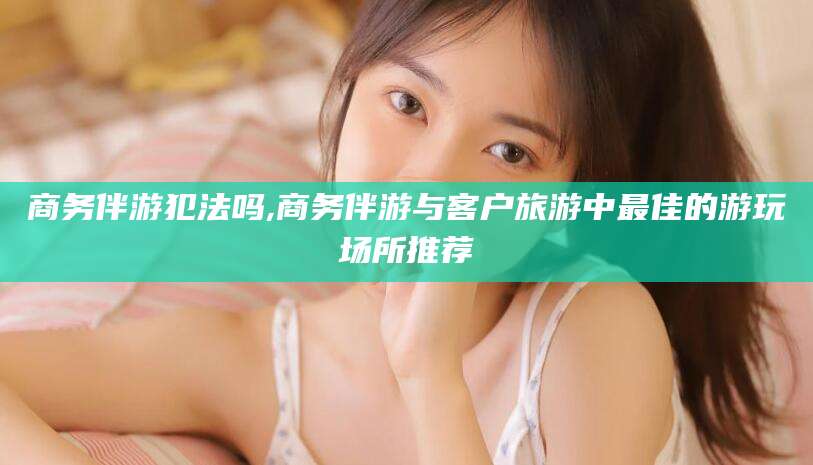 桐乡商务伴游犯法吗,商务伴游与客户旅游中最佳的游玩场所推荐