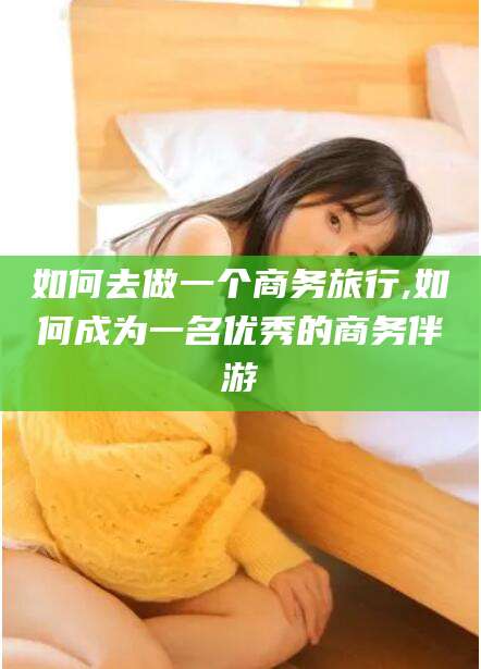 桐乡如何去做一个商务旅行,如何成为一名优秀的商务伴游