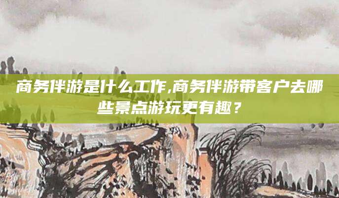 桐乡商务伴游是什么工作,商务伴游带客户去哪些景点游玩更有趣？