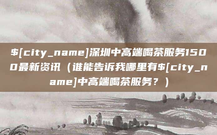 桐乡深圳中高端喝茶服务1500最新资讯(谁能告诉我哪里有桐乡中高端喝茶服务?)