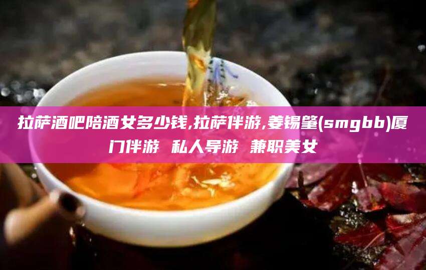 桐乡拉萨酒吧陪酒女多少钱,拉萨伴游,姜锡肇(smgbb)厦门伴游 私人导游 兼职美女