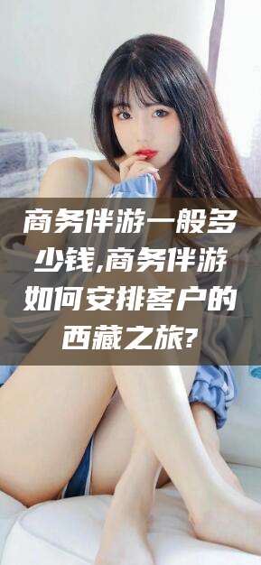 桐乡商务伴游一般多少钱,商务伴游如何安排客户的西藏之旅?