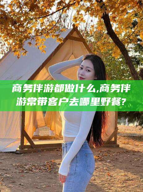 桐乡商务伴游都做什么,商务伴游常带客户去哪里野餐?