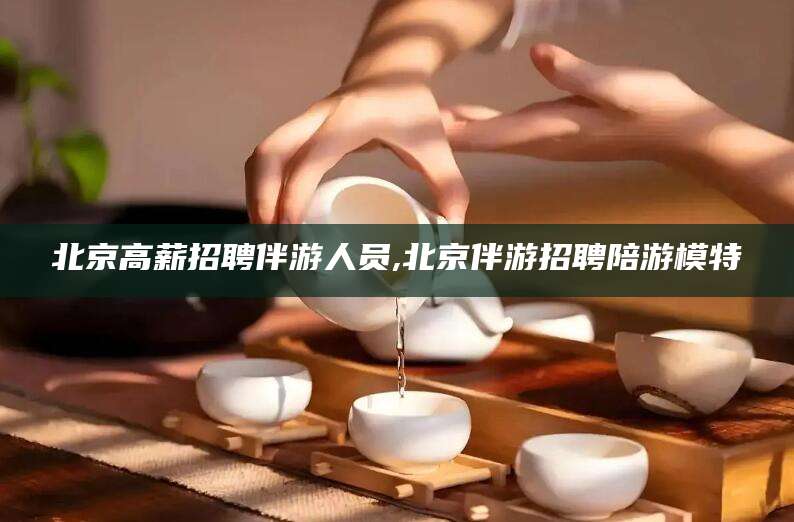 桐乡北京高薪招聘伴游人员,北京伴游招聘陪游模特