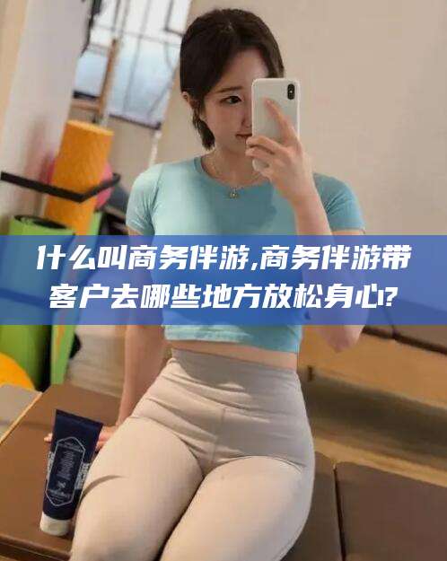桐乡什么叫商务伴游,商务伴游带客户去哪些地方放松身心?