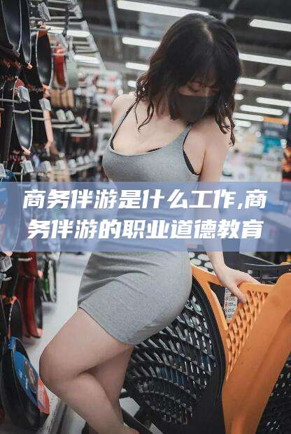 桐乡商务伴游是什么工作,商务伴游的职业道德教育