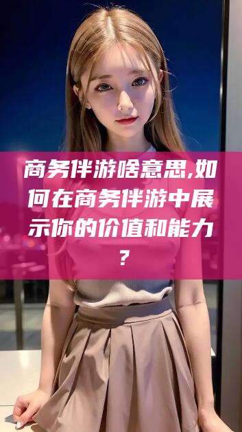桐乡商务伴游啥意思,如何在商务伴游中展示你的价值和能力？