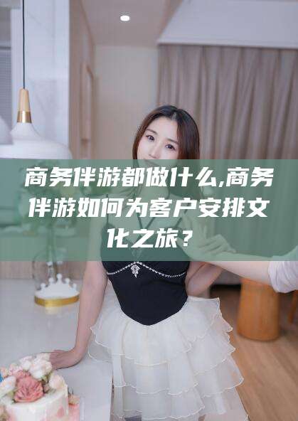 桐乡商务伴游都做什么,商务伴游如何为客户安排文化之旅？