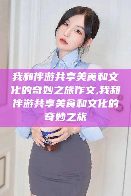 桐乡我和伴游共享美食和文化的奇妙之旅作文,我和伴游共享美食和文化的奇妙之旅