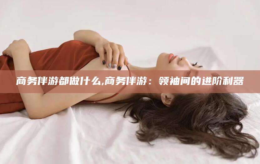 桐乡商务伴游都做什么,商务伴游：领袖间的进阶利器