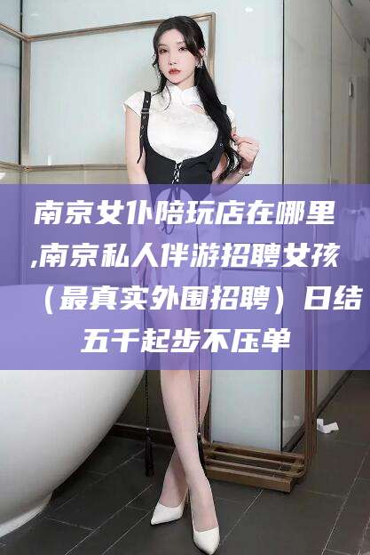 桐乡南京女仆陪玩店在哪里,南京私人伴游招聘女孩（最真实外围招聘）日结五千起步不压单