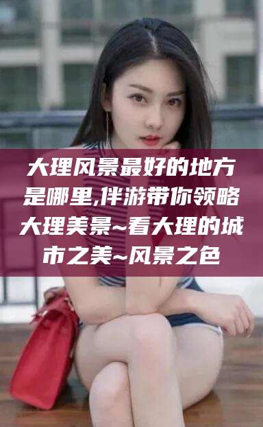 桐乡大理风景最好的地方是哪里,伴游带你领略大理美景~看大理的城市之美~风景之色