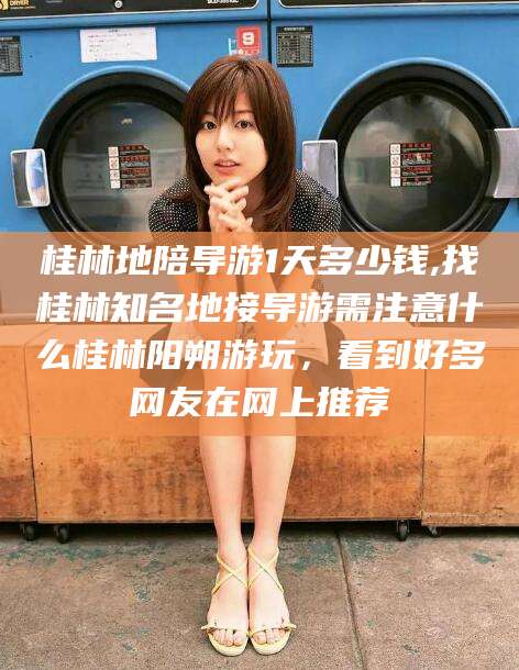 桐乡桂林地陪导游1天多少钱,找桂林知名地接导游需注意什么桂林阳朔游玩，看到好多网友在网上推荐