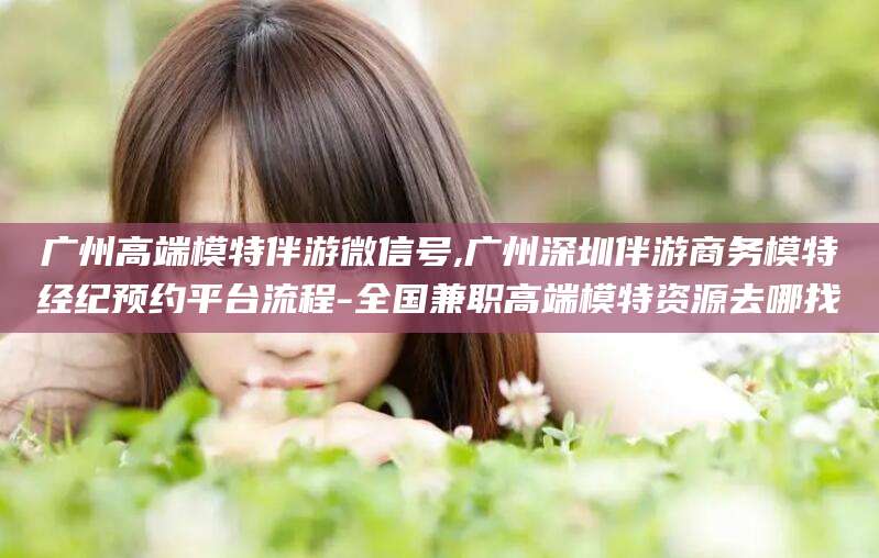 桐乡广州高端模特伴游微信号,广州深圳伴游商务模特经纪预约平台流程-全国兼职高端模特资源去哪找