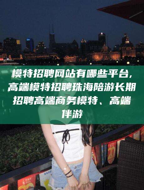 桐乡模特招聘网站有哪些平台,高端模特招聘珠海陪游长期招聘高端商务模特、高端伴游