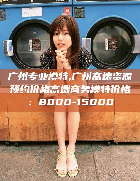 桐乡广州专业模特,广州高端资源预约价格高端商务模特价格：8000-15000