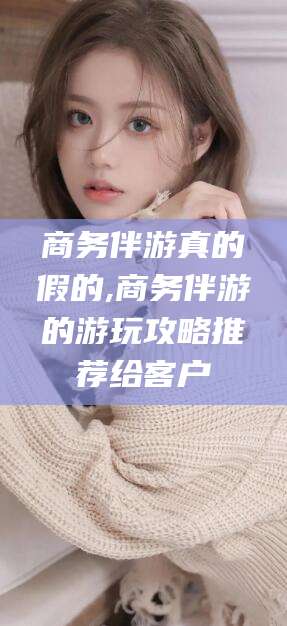 桐乡商务伴游真的假的,商务伴游的游玩攻略推荐给客户