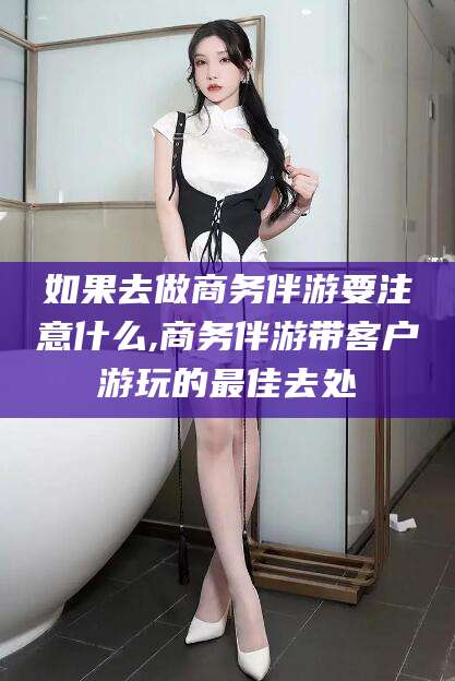 桐乡如果去做商务伴游要注意什么,商务伴游带客户游玩的最佳去处